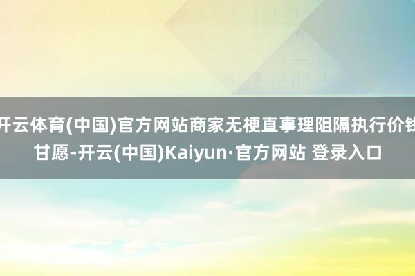 开云体育(中国)官方网站商家无梗直事理阻隔执行价钱甘愿-开云(中国)Kaiyun·官方网站 登录入口
