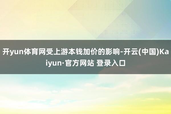 开yun体育网受上游本钱加价的影响-开云(中国)Kaiyun·官方网站 登录入口