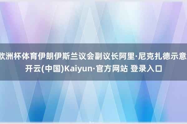欧洲杯体育伊朗伊斯兰议会副议长阿里·尼克扎德示意-开云(中国)Kaiyun·官方网站 登录入口