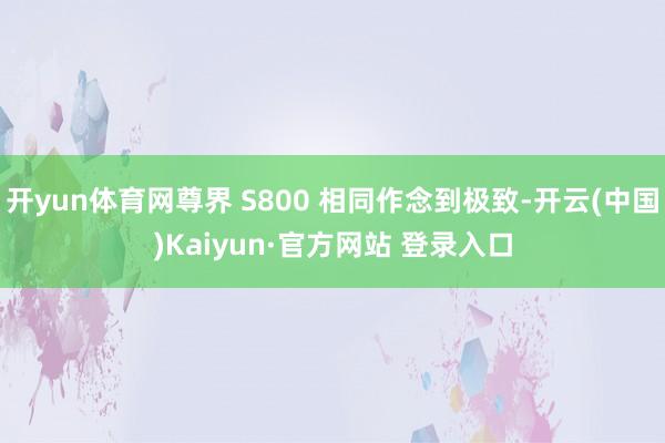 开yun体育网尊界 S800 相同作念到极致-开云(中国)Kaiyun·官方网站 登录入口