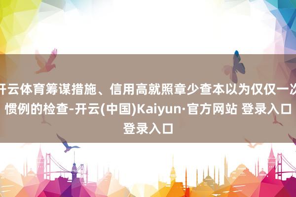 开云体育筹谋措施、信用高就照章少查本以为仅仅一次惯例的检查-开云(中国)Kaiyun·官方网站 登录入口