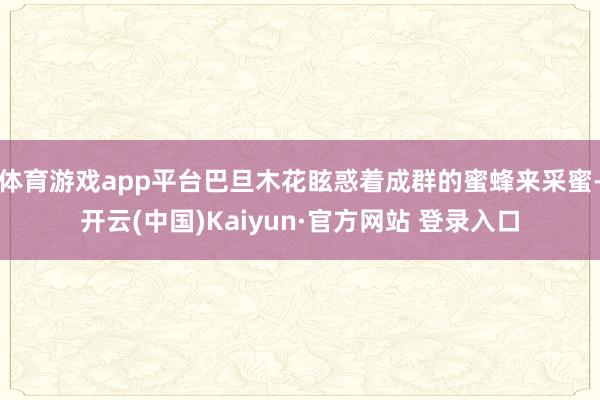 体育游戏app平台巴旦木花眩惑着成群的蜜蜂来采蜜-开云(中国)Kaiyun·官方网站 登录入口