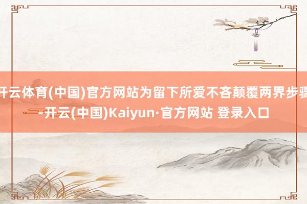 开云体育(中国)官方网站为留下所爱不吝颠覆两界步骤-开云(中国)Kaiyun·官方网站 登录入口
