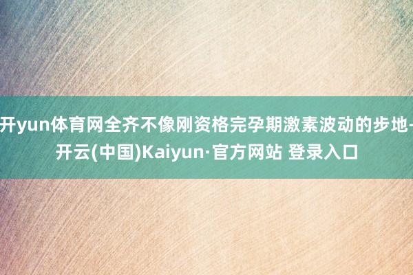 开yun体育网全齐不像刚资格完孕期激素波动的步地-开云(中国)Kaiyun·官方网站 登录入口