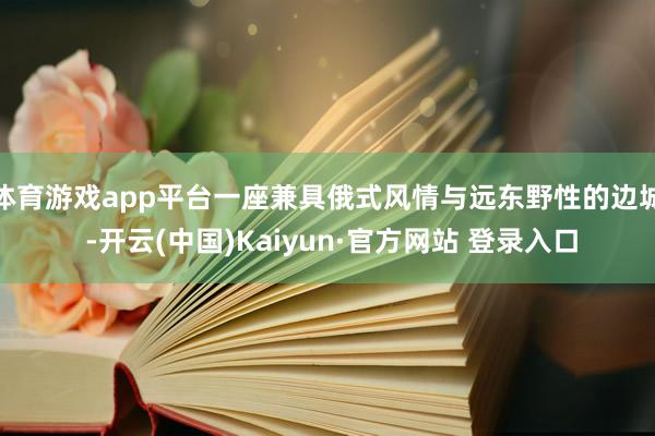 体育游戏app平台一座兼具俄式风情与远东野性的边城 -开云(中国)Kaiyun·官方网站 登录入口
