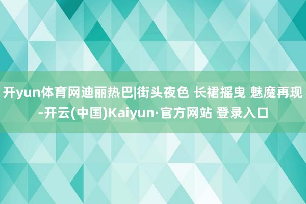 开yun体育网迪丽热巴|街头夜色 长裙摇曳 魅魔再现-开云(中国)Kaiyun·官方网站 登录入口