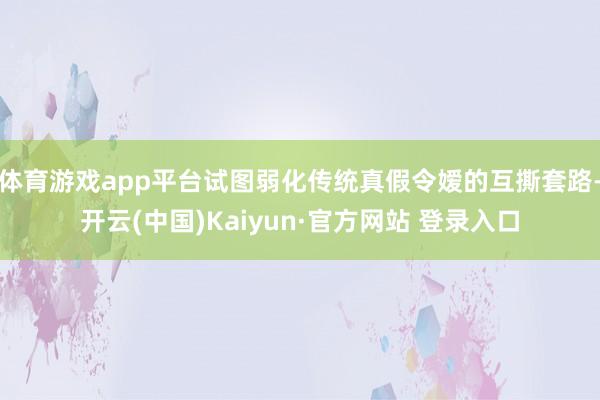 体育游戏app平台试图弱化传统真假令嫒的互撕套路-开云(中国)Kaiyun·官方网站 登录入口