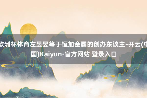 欧洲杯体育左昱昱等于恒加金属的创办东谈主-开云(中国)Kaiyun·官方网站 登录入口