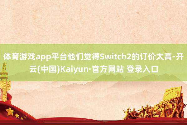 体育游戏app平台他们觉得Switch2的订价太高-开云(中国)Kaiyun·官方网站 登录入口