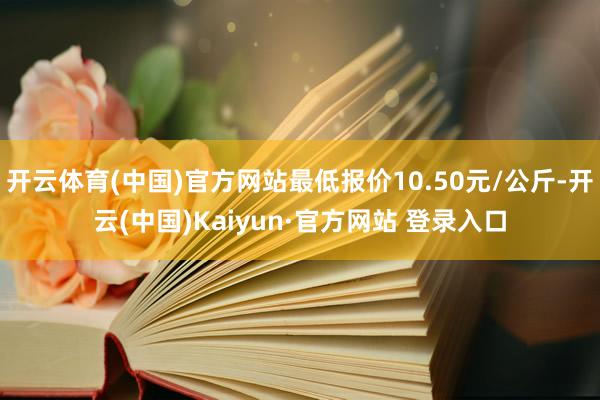 开云体育(中国)官方网站最低报价10.50元/公斤-开云(中国)Kaiyun·官方网站 登录入口