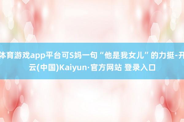体育游戏app平台可S妈一句“他是我女儿”的力挺-开云(中国)Kaiyun·官方网站 登录入口