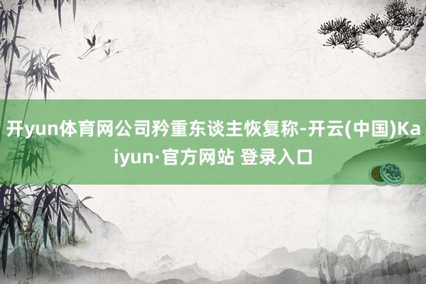 开yun体育网公司矜重东谈主恢复称-开云(中国)Kaiyun·官方网站 登录入口