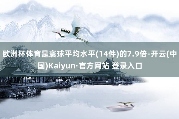 欧洲杯体育是寰球平均水平(14件)的7.9倍-开云(中国)Kaiyun·官方网站 登录入口