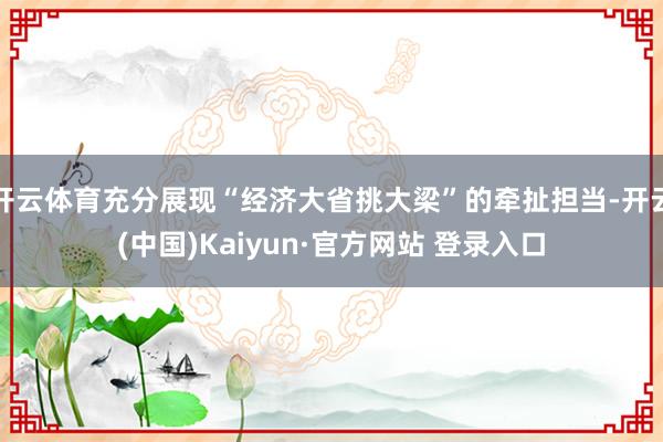 开云体育充分展现“经济大省挑大梁”的牵扯担当-开云(中国)Kaiyun·官方网站 登录入口