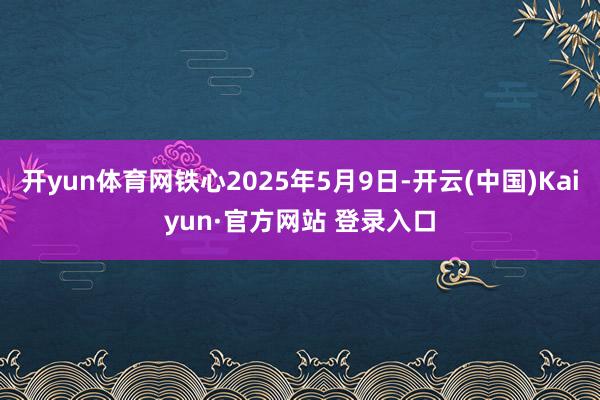 开yun体育网铁心2025年5月9日-开云(中国)Kaiyun·官方网站 登录入口