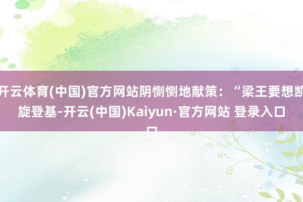 开云体育(中国)官方网站阴恻恻地献策:“梁王要想凯旋登基-开云(中国)Kaiyun·官方网站 登录入口