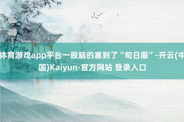 体育游戏app平台一股脑的塞到了“旬日服”-开云(中国)Kaiyun·官方网站 登录入口