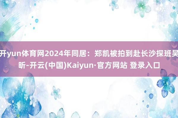 开yun体育网2024年同居：郑凯被拍到赴长沙探班吴昕-开云(中国)Kaiyun·官方网站 登录入口