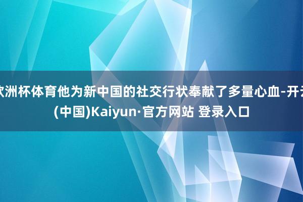 欧洲杯体育他为新中国的社交行状奉献了多量心血-开云(中国)Kaiyun·官方网站 登录入口