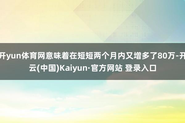 开yun体育网意味着在短短两个月内又增多了80万-开云(中国)Kaiyun·官方网站 登录入口