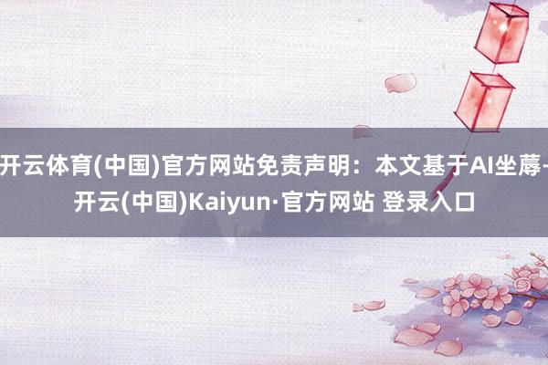 开云体育(中国)官方网站免责声明：本文基于AI坐蓐-开云(中国)Kaiyun·官方网站 登录入口