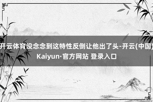 开云体育没念念到这特性反倒让他出了头-开云(中国)Kaiyun·官方网站 登录入口