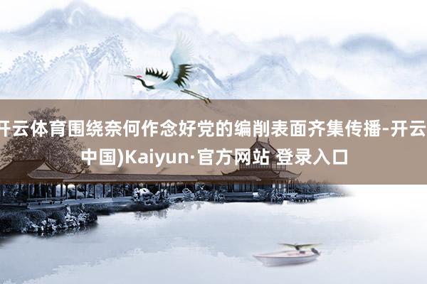 开云体育围绕奈何作念好党的编削表面齐集传播-开云(中国)Kaiyun·官方网站 登录入口