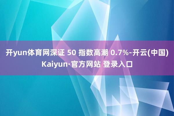 开yun体育网深证 50 指数高潮 0.7%-开云(中国)Kaiyun·官方网站 登录入口