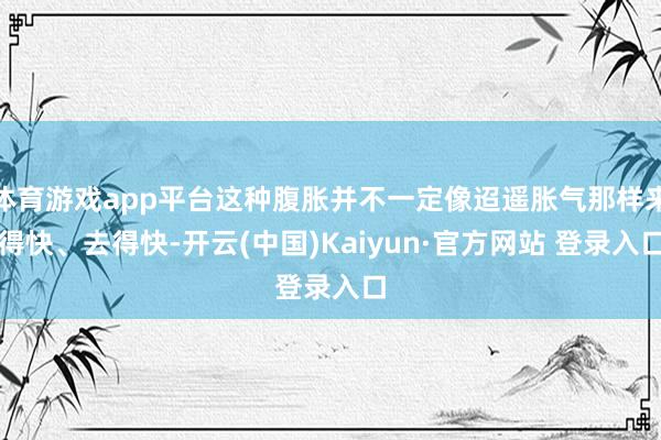 体育游戏app平台这种腹胀并不一定像迢遥胀气那样来得快、去得快-开云(中国)Kaiyun·官方网站 登录入口