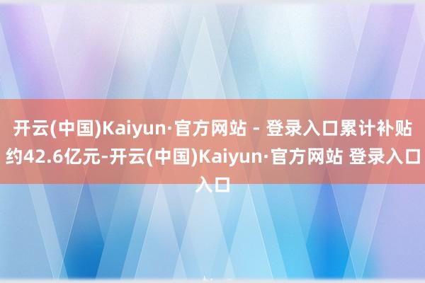 开云(中国)Kaiyun·官方网站 - 登录入口累计补贴约42.6亿元-开云(中国)Kaiyun·官方网站 登录入口