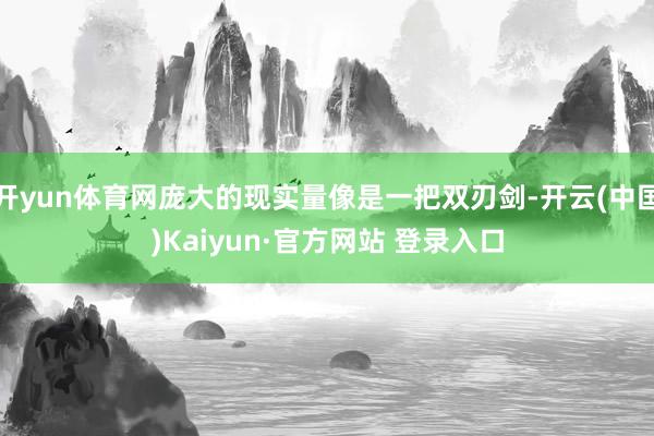 开yun体育网庞大的现实量像是一把双刃剑-开云(中国)Kaiyun·官方网站 登录入口