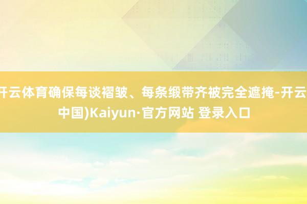开云体育确保每谈褶皱、每条缎带齐被完全遮掩-开云(中国)Kaiyun·官方网站 登录入口