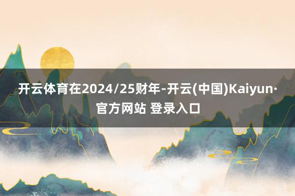 开云体育在2024/25财年-开云(中国)Kaiyun·官方网站 登录入口