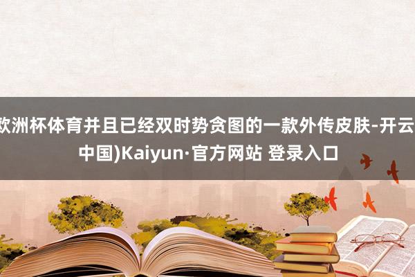 欧洲杯体育并且已经双时势贪图的一款外传皮肤-开云(中国)Kaiyun·官方网站 登录入口