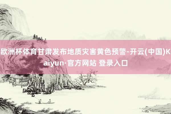 欧洲杯体育甘肃发布地质灾害黄色预警-开云(中国)Kaiyun·官方网站 登录入口