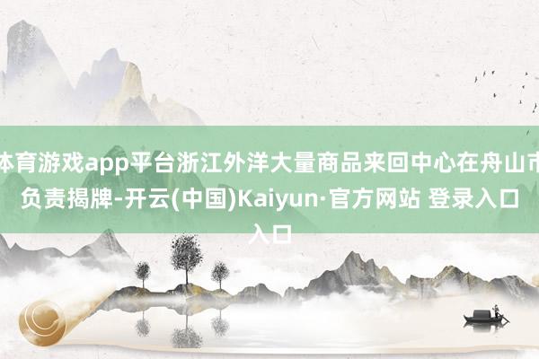 体育游戏app平台浙江外洋大量商品来回中心在舟山市负责揭牌-开云(中国)Kaiyun·官方网站 登录入口