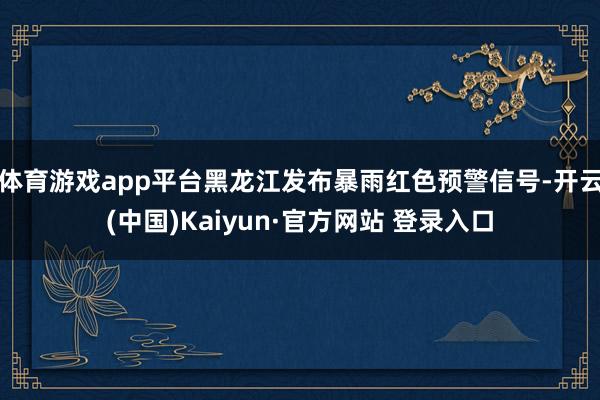 体育游戏app平台黑龙江发布暴雨红色预警信号-开云(中国)Kaiyun·官方网站 登录入口