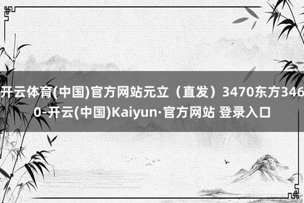 开云体育(中国)官方网站元立(直发)3470东方3460-开云(中国)Kaiyun·官方网站 登录入口