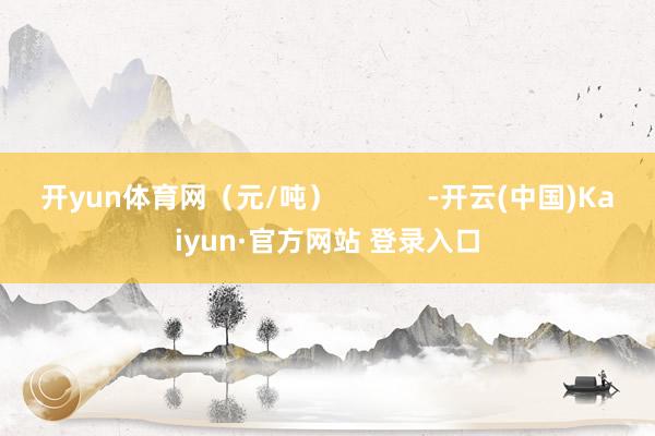 开yun体育网（元/吨）            -开云(中国)Kaiyun·官方网站 登录入口
