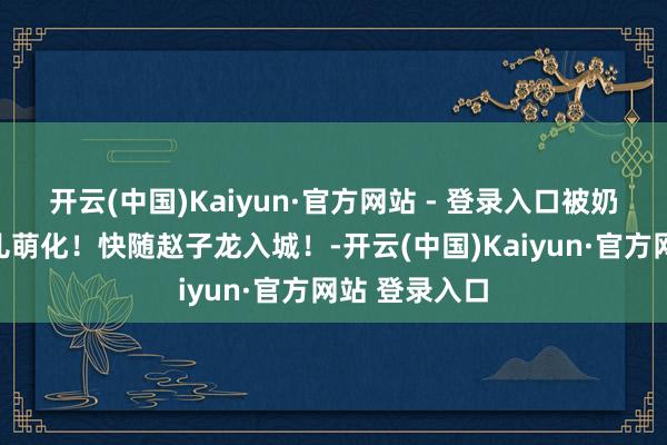 开云(中国)Kaiyun·官方网站 - 登录入口被奶声奶气一忽儿萌化！快随赵子龙入城！-开云(中国)Kaiyun·官方网站 登录入口