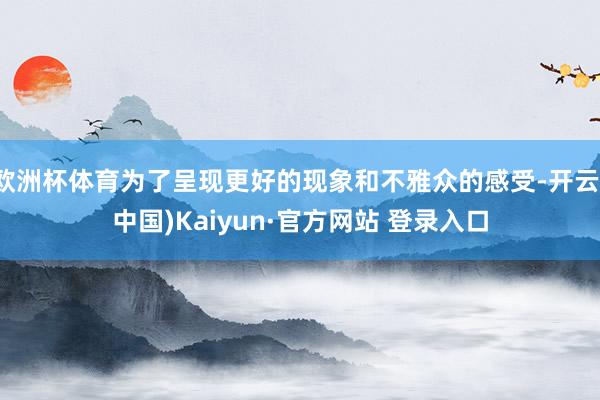 欧洲杯体育为了呈现更好的现象和不雅众的感受-开云(中国)Kaiyun·官方网站 登录入口