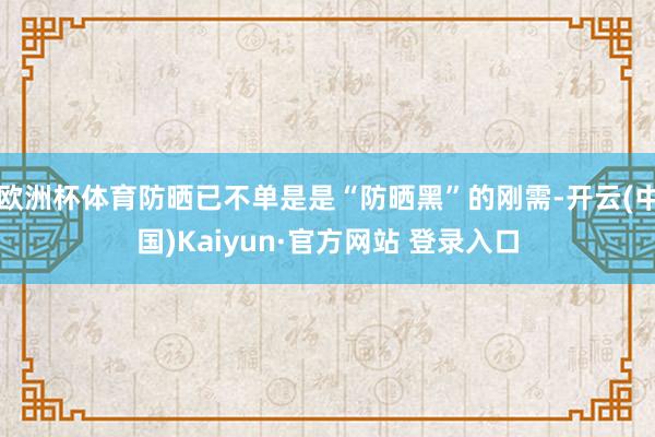 欧洲杯体育防晒已不单是是“防晒黑”的刚需-开云(中国)Kaiyun·官方网站 登录入口
