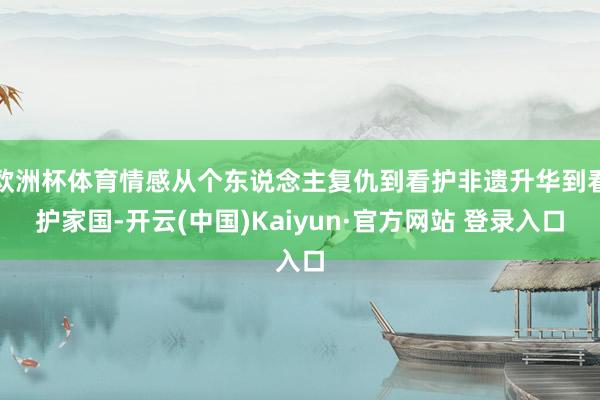 欧洲杯体育情感从个东说念主复仇到看护非遗升华到看护家国-开云(中国)Kaiyun·官方网站 登录入口