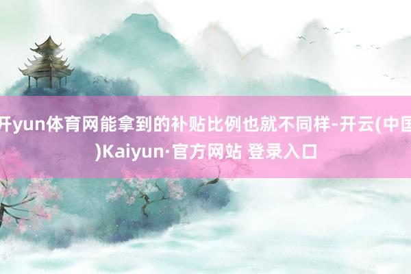 开yun体育网能拿到的补贴比例也就不同样-开云(中国)Kaiyun·官方网站 登录入口