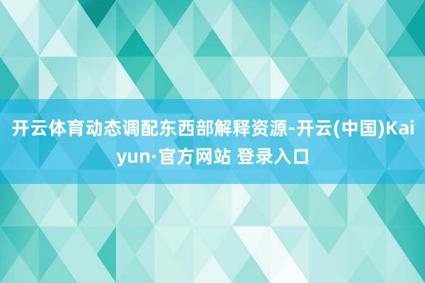 开云体育动态调配东西部解释资源-开云(中国)Kaiyun·官方网站 登录入口