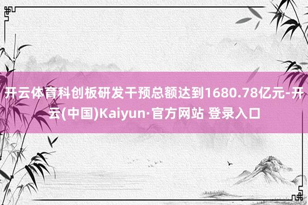 开云体育科创板研发干预总额达到1680.78亿元-开云(中国)Kaiyun·官方网站 登录入口