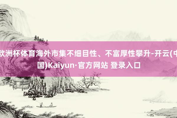 欧洲杯体育海外市集不细目性、不富厚性攀升-开云(中国)Kaiyun·官方网站 登录入口