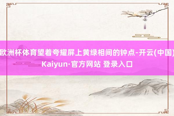 欧洲杯体育望着夸耀屏上黄绿相间的钟点-开云(中国)Kaiyun·官方网站 登录入口