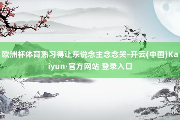 欧洲杯体育熟习得让东说念主念念哭-开云(中国)Kaiyun·官方网站 登录入口