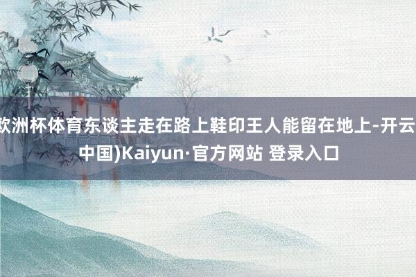 欧洲杯体育东谈主走在路上鞋印王人能留在地上-开云(中国)Kaiyun·官方网站 登录入口